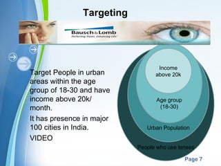 Targeting




                                          Income
Target People in urban                   above 20k
areas within the age
group of 18-30 and have
income above 20k/                        Age group
month.                                    (18-30)

It has presence in major
100 cities in India.                  Urban Population
VIDEO
                                  People who use lenses
               Powerpoint Templates
                                                     Page 7
 