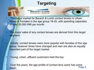 Targeting


•   The target market for Bausch & Lomb contact lenses is Urban
    Males & Females in the age group 18-30, with spending capacities
    of over 20,000 INR per month.

•   The major sales of any contact lenses are derived from this target
    segment.

•    Initially, contact lenses were more popular with females of this age
    group, however times have changed and men are also an equally
    important part of the target market.

•   Young, urban, affluent customers hold the key

•   Over the years, the age profile of contact lens users has come
                         Powerpoint Templates
    down.                                                       Page 8
 