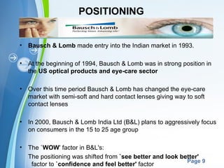 POSITIONING


•   Bausch & Lomb made entry into the Indian market in 1993.

•   At the beginning of 1994, Bausch & Lomb was in strong position in
    the US optical products and eye-care sector

•   Over this time period Bausch & Lomb has changed the eye-care
    market with semi-soft and hard contact lenses giving way to soft
    contact lenses

•   In 2000, Bausch & Lomb India Ltd (B&L) plans to aggressively focus
    on consumers in the 15 to 25 age group

•   The `WOW' factor in B&L's:
    The positioning was Powerpoint Templates
                        shifted from `see better and look better'
                                                            Page 9
     factor to `confidence and feel better' factor
 