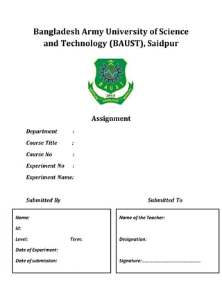 Bangladesh Army University of Science
and Technology (BAUST), Saidpur
Assignment
Department :
Course Title :
Course No :
Experiment No :
Experiment Name:
Submitted By Submitted To
Name:
Id:
Level: Term:
Date of Experiment:
Date of submission:
Name of the Teacher:
Designation:
Signature:…………………………………………
 