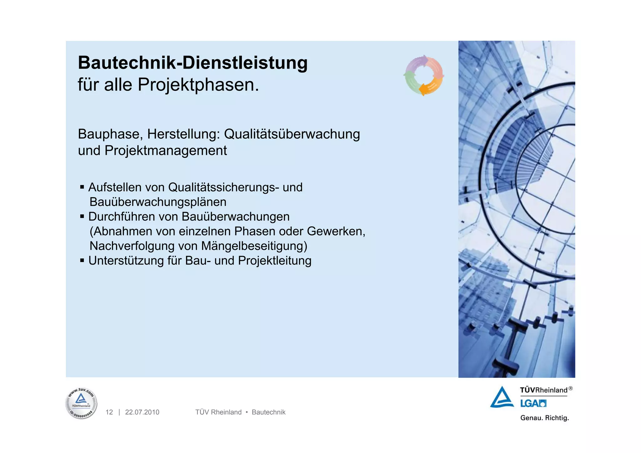 Bautechnik-Dienstleistung
für alle Projektphasen.

Bauphase, Herstellung: Qualitätsüberwachung
und Projektmanagement

 Aufstellen von Qualitätssicherungs- und
  Bauüberwachungsplänen
 Durchführen von Bauüberwachungen
  (Abnahmen von einzelnen Phasen oder Gewerken,
  Nachverfolgung von Mängelbeseitigung)
 Unterstützung für Bau- und Projektleitung




    12 | 22.07.2010   TÜV Rheinland • Bautechnik
 