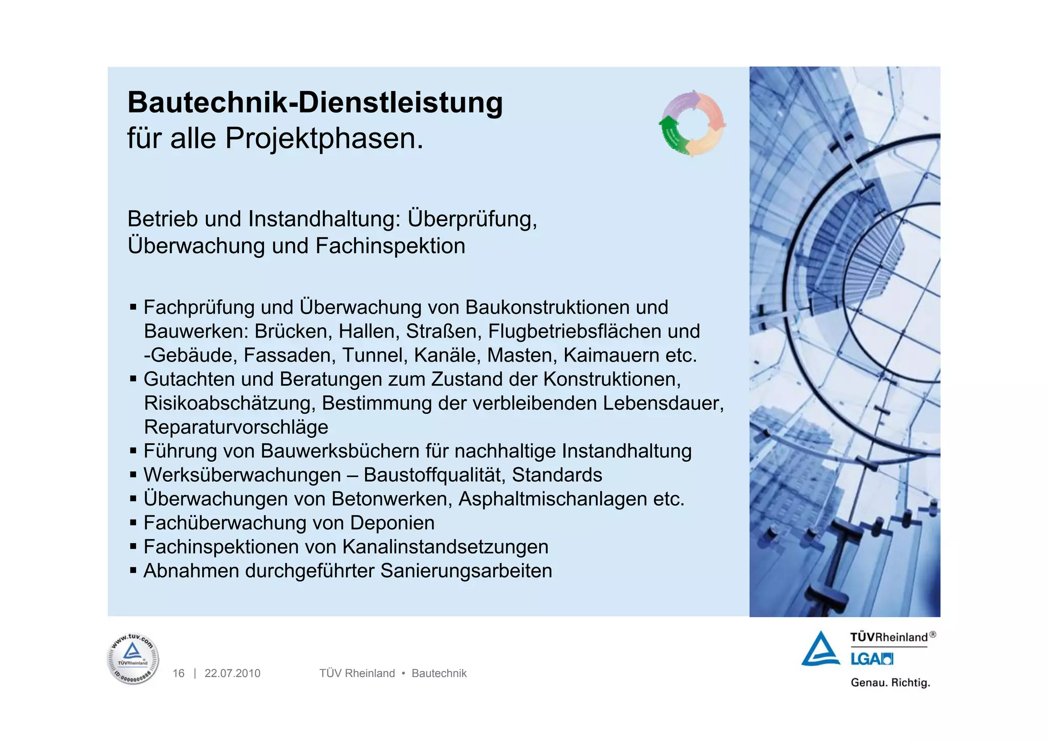 Bautechnik-Dienstleistung
für alle Projektphasen.

Betrieb und Instandhaltung: Überprüfung,
Überwachung und Fachinspektion

 Fachprüfung und Überwachung von Baukonstruktionen und
  Bauwerken: Brücken, Hallen, Straßen, Flugbetriebsflächen und
  -Gebäude, Fassaden, Tunnel, Kanäle, Masten, Kaimauern etc.
 Gutachten und Beratungen zum Zustand der Konstruktionen,
  Risikoabschätzung, Bestimmung der verbleibenden Lebensdauer,
  Reparaturvorschläge
 Führung von Bauwerksbüchern für nachhaltige Instandhaltung
 Werksüberwachungen – Baustoffqualität, Standards
 Überwachungen von Betonwerken, Asphaltmischanlagen etc.
 Fachüberwachung von Deponien
 Fachinspektionen von Kanalinstandsetzungen
 Abnahmen durchgeführter Sanierungsarbeiten




    16 | 22.07.2010   TÜV Rheinland • Bautechnik
 