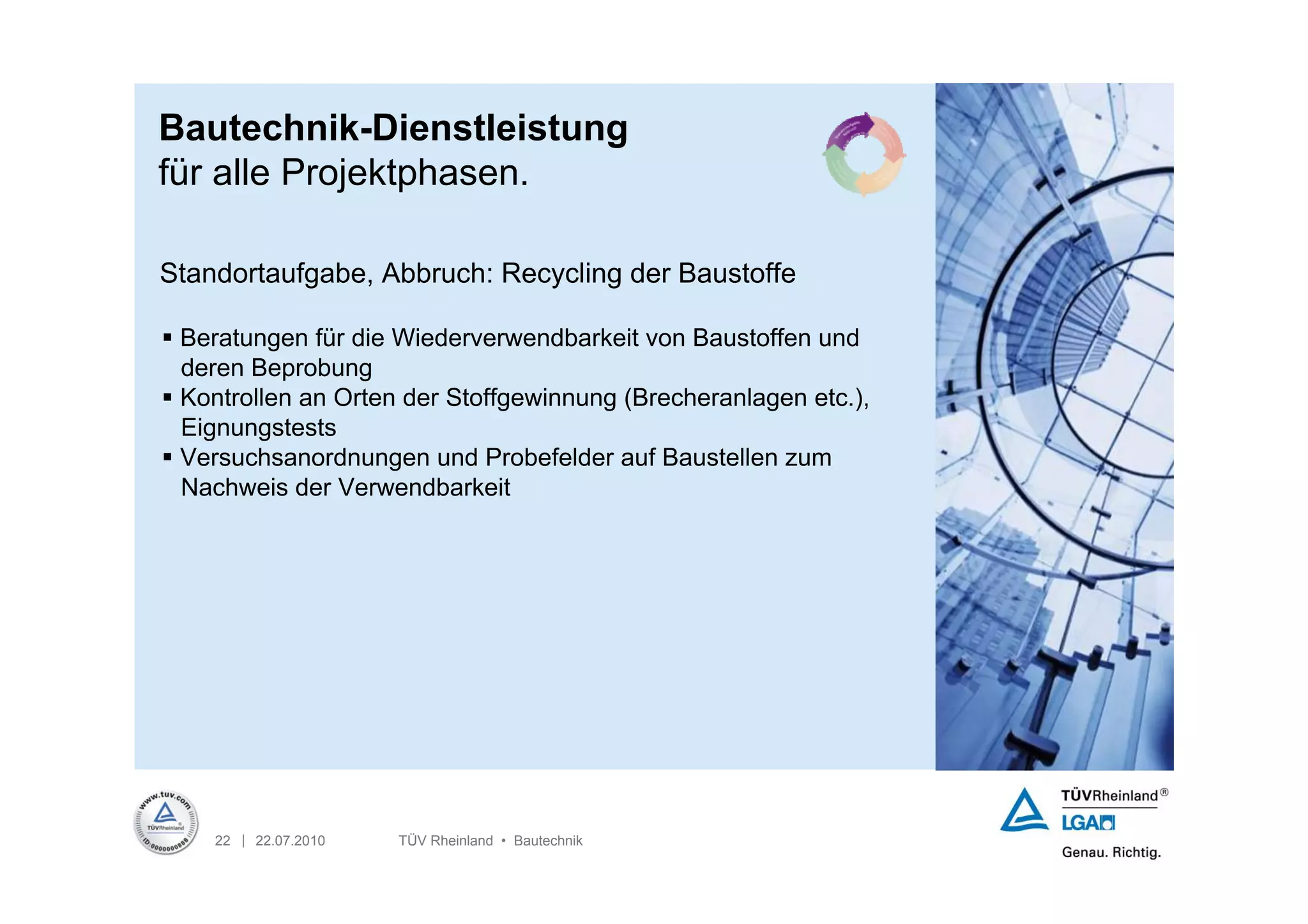 Bautechnik-Dienstleistung
für alle Projektphasen.

Standortaufgabe, Abbruch: Recycling der Baustoffe

 Beratungen für die Wiederverwendbarkeit von Baustoffen und
  deren Beprobung
 Kontrollen an Orten der Stoffgewinnung (Brecheranlagen etc.),
  Eignungstests
 Versuchsanordnungen und Probefelder auf Baustellen zum
  Nachweis der Verwendbarkeit




    22 | 22.07.2010   TÜV Rheinland • Bautechnik
 