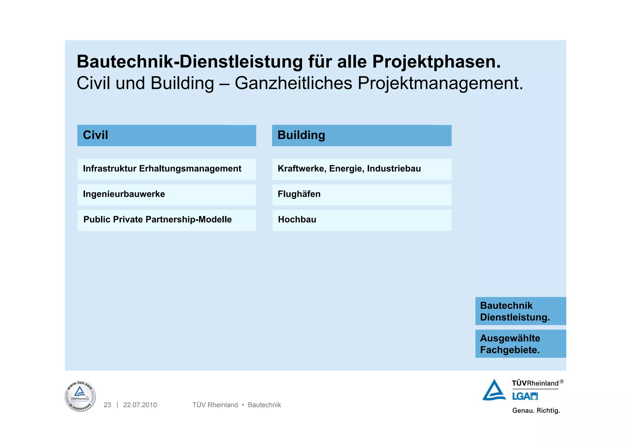 Bautechnik-Dienstleistung für alle Projektphasen.
Civil und Building – Ganzheitliches Projektmanagement.

Civil                                           Building

Infrastruktur Erhaltungsmanagement              Kraftwerke, Energie, Industriebau

Ingenieurbauwerke                               Flughäfen

Public Private Partnership-Modelle               Hochbau




                                                                                    Bautechnik
                                                                                    Dienstleistung.

                                                                                    Ausgewählte
                                                                                    Fachgebiete.




    23 | 22.07.2010     TÜV Rheinland • Bautechnik
 