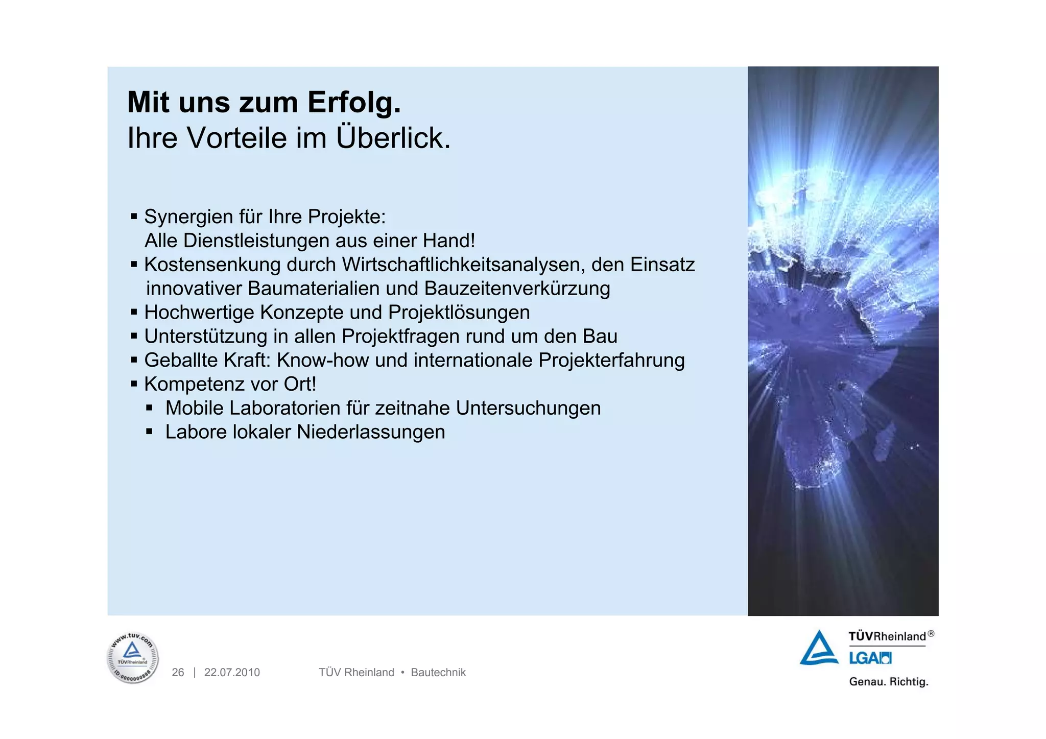Mit uns zum Erfolg.
Ihre Vorteile im Überlick.

 Synergien für Ihre Projekte:
  Alle Dienstleistungen aus einer Hand!
 Kostensenkung durch Wirtschaftlichkeitsanalysen, den Einsatz
  innovativer Baumaterialien und Bauzeitenverkürzung
 Hochwertige Konzepte und Projektlösungen
 Unterstützung in allen Projektfragen rund um den Bau
 Geballte Kraft: Know-how und internationale Projekterfahrung
 Kompetenz vor Ort!
   Mobile Laboratorien für zeitnahe Untersuchungen
   Labore lokaler Niederlassungen




    26 | 22.07.2010   TÜV Rheinland • Bautechnik
 