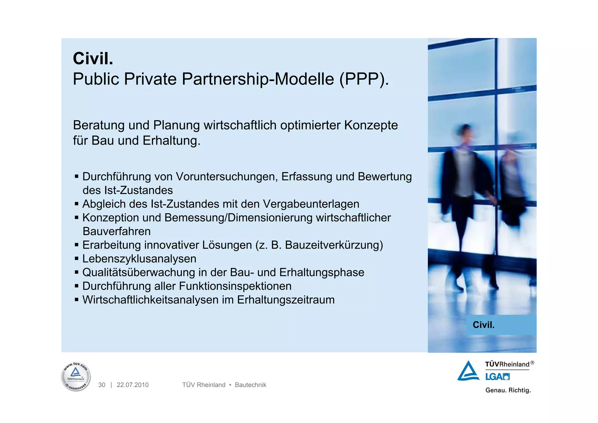 Civil.
Public Private Partnership-Modelle (PPP).

Beratung und Planung wirtschaftlich optimierter Konzepte
für Bau und Erhaltung.

 Durchführung von Voruntersuchungen, Erfassung und Bewertung
  des Ist-Zustandes
 Abgleich des Ist-Zustandes mit den Vergabeunterlagen
 Konzeption und Bemessung/Dimensionierung wirtschaftlicher
  Bauverfahren
 Erarbeitung innovativer Lösungen (z. B. Bauzeitverkürzung)
 Lebenszyklusanalysen
 Qualitätsüberwachung in der Bau- und Erhaltungsphase
 Durchführung aller Funktionsinspektionen
 Wirtschaftlichkeitsanalysen im Erhaltungszeitraum

                                                                Civil.




    30 | 22.07.2010   TÜV Rheinland • Bautechnik
 