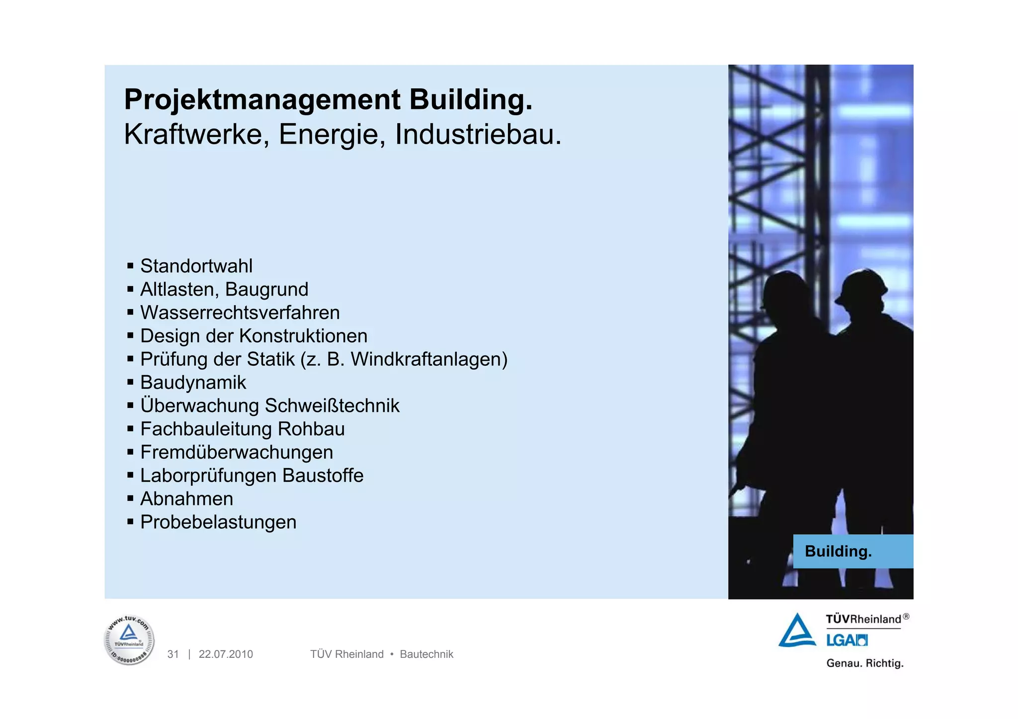 Projektmanagement Building.
Kraftwerke, Energie, Industriebau.



 Standortwahl
 Altlasten, Baugrund
 Wasserrechtsverfahren
 Design der Konstruktionen
 Prüfung der Statik (z. B. Windkraftanlagen)
 Baudynamik
 Überwachung Schweißtechnik
 Fachbauleitung Rohbau
 Fremdüberwachungen
 Laborprüfungen Baustoffe
 Abnahmen
 Probebelastungen
                                                   Building.




    31 | 22.07.2010   TÜV Rheinland • Bautechnik
 