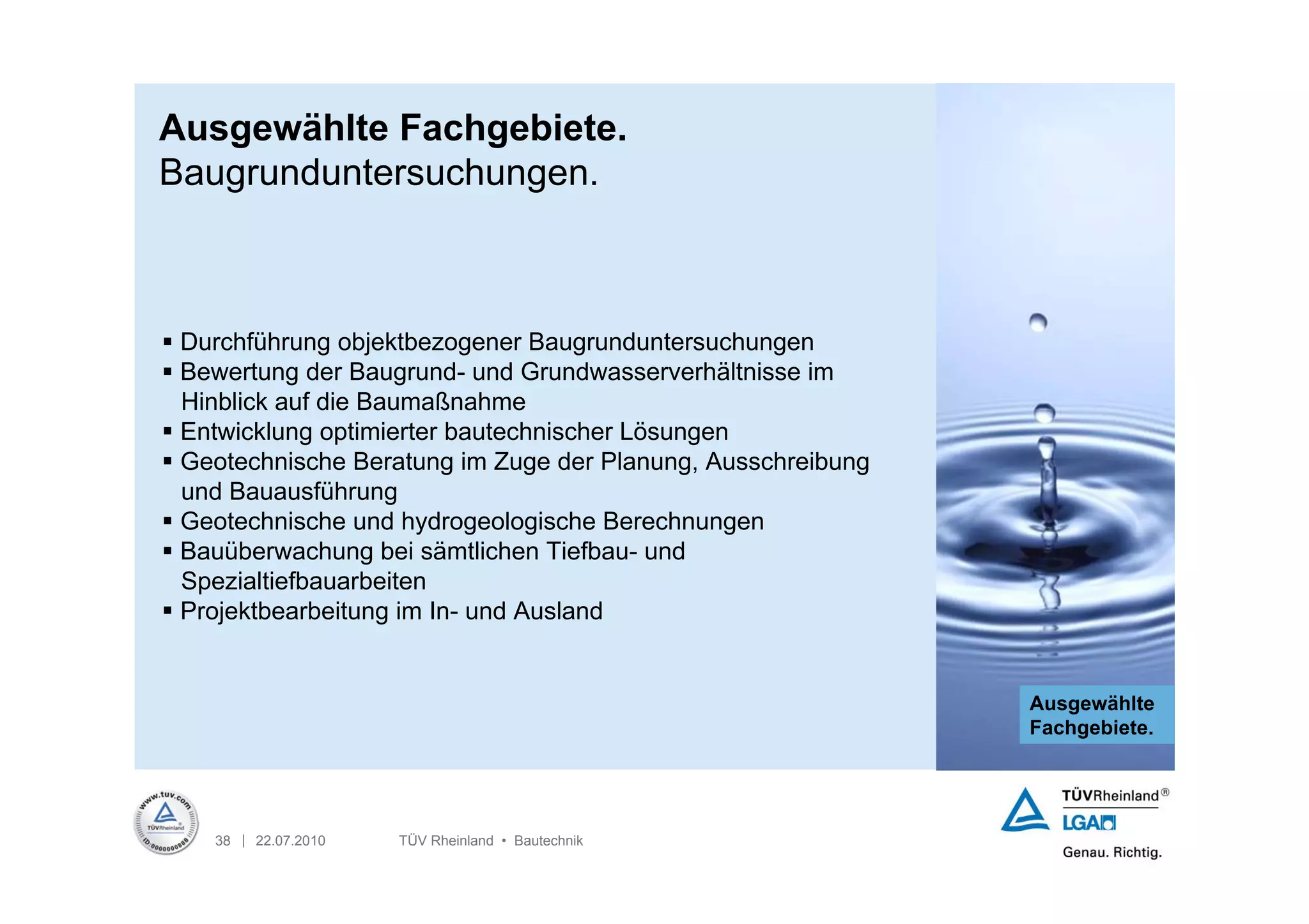 Ausgewählte Fachgebiete.
Baugrunduntersuchungen.



 Durchführung objektbezogener Baugrunduntersuchungen
 Bewertung der Baugrund- und Grundwasserverhältnisse im
  Hinblick auf die Baumaßnahme
 Entwicklung optimierter bautechnischer Lösungen
 Geotechnische Beratung im Zuge der Planung, Ausschreibung
  und Bauausführung
 Geotechnische und hydrogeologische Berechnungen
 Bauüberwachung bei sämtlichen Tiefbau- und
  Spezialtiefbauarbeiten
 Projektbearbeitung im In- und Ausland


                                                              Ausgewählte
                                                              Fachgebiete.




    38 | 22.07.2010   TÜV Rheinland • Bautechnik
 