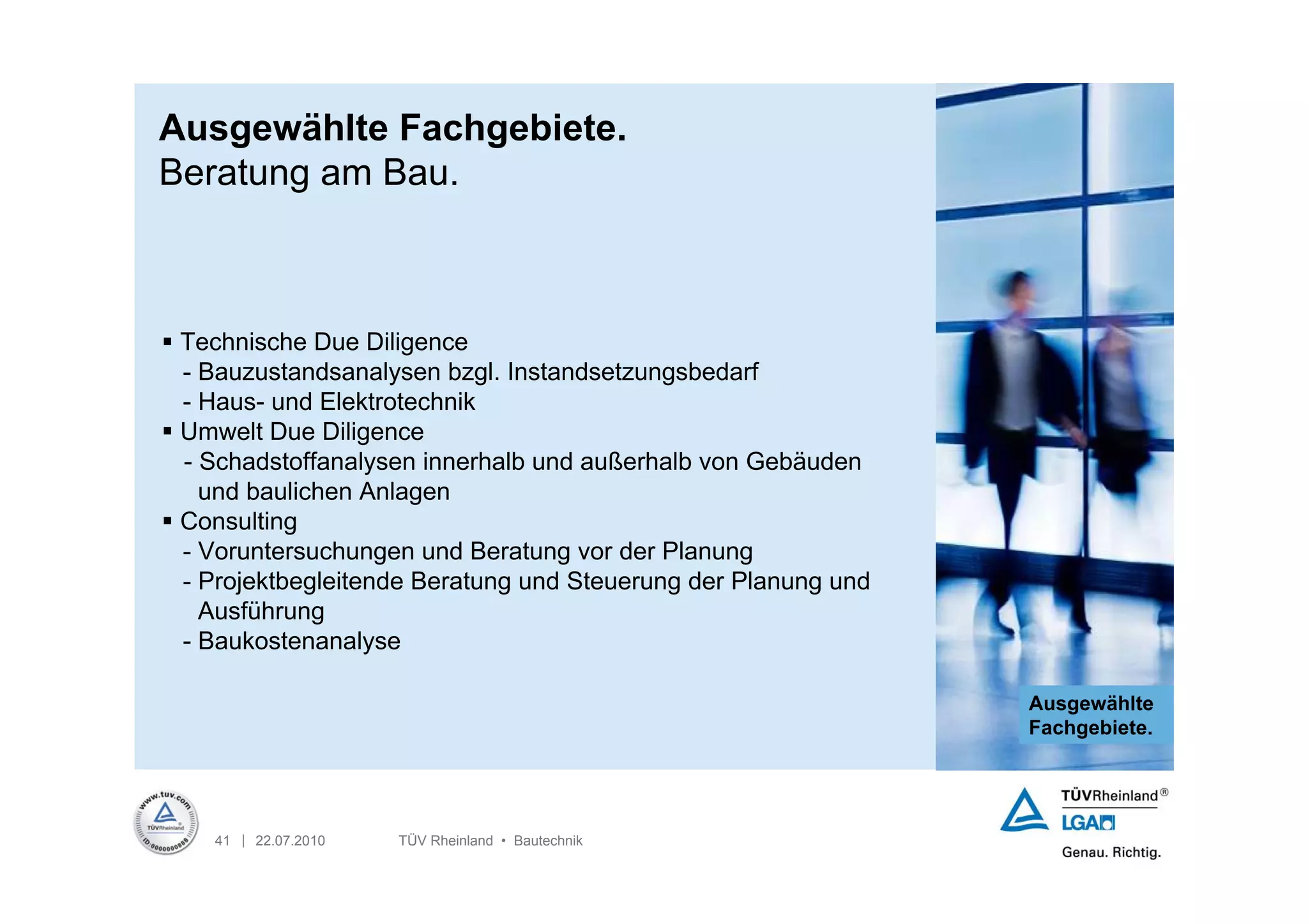 Ausgewählte Fachgebiete.
Beratung am Bau.



 Technische Due Diligence
  - Bauzustandsanalysen bzgl. Instandsetzungsbedarf
  - Haus- und Elektrotechnik
 Umwelt Due Diligence
  - Schadstoffanalysen innerhalb und außerhalb von Gebäuden
    und baulichen Anlagen
 Consulting
  - Voruntersuchungen und Beratung vor der Planung
  - Projektbegleitende Beratung und Steuerung der Planung und
    Ausführung
  - Baukostenanalyse

                                                                Ausgewählte
                                                                Fachgebiete.




    41 | 22.07.2010   TÜV Rheinland • Bautechnik
 