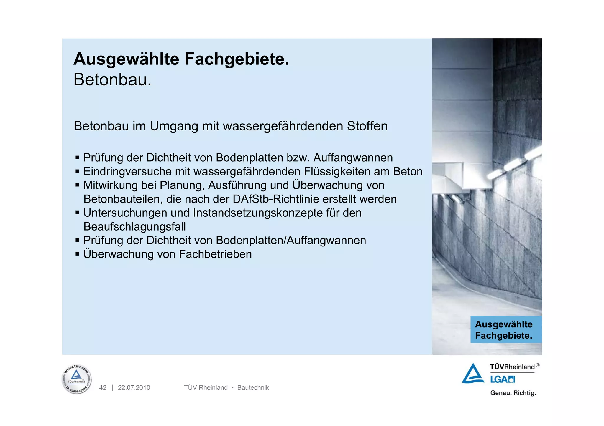 Ausgewählte Fachgebiete.
Betonbau.

Betonbau im Umgang mit wassergefährdenden Stoffen

 Prüfung der Dichtheit von Bodenplatten bzw. Auffangwannen
 Eindringversuche mit wassergefährdenden Flüssigkeiten am Beton
 Mitwirkung bei Planung, Ausführung und Überwachung von
  Betonbauteilen, die nach der DAfStb-Richtlinie erstellt werden
 Untersuchungen und Instandsetzungskonzepte für den
  Beaufschlagungsfall
 Prüfung der Dichtheit von Bodenplatten/Auffangwannen
 Überwachung von Fachbetrieben




                                                                   Ausgewählte
                                                                   Fachgebiete.




    42 | 22.07.2010   TÜV Rheinland • Bautechnik
 