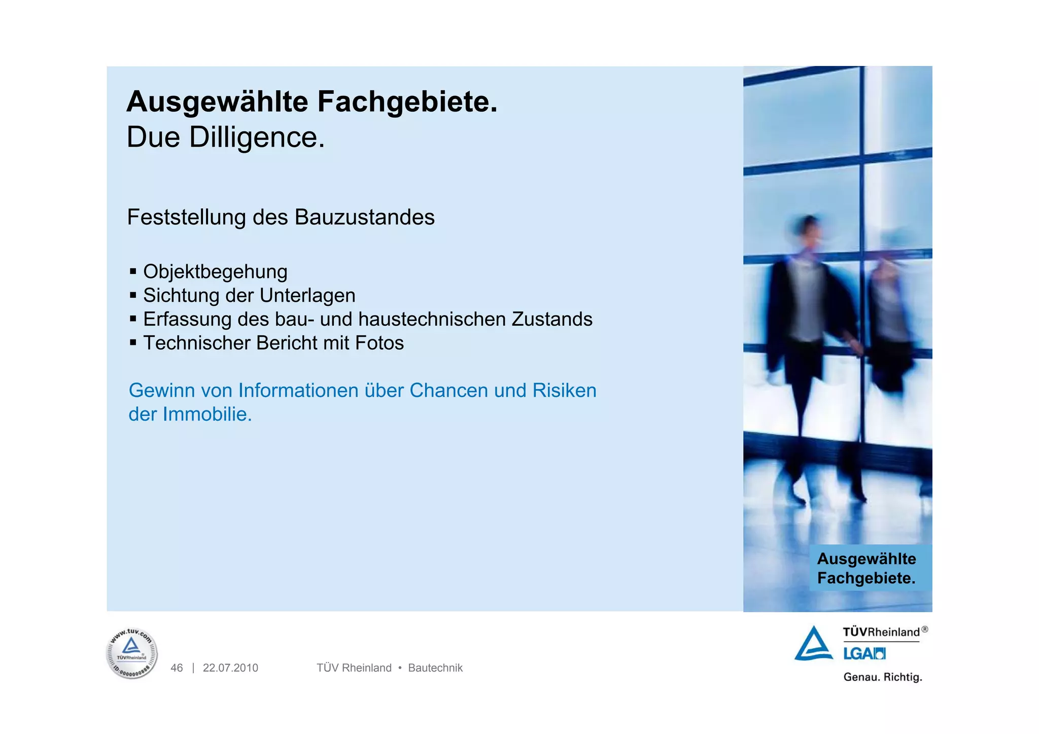 Ausgewählte Fachgebiete.
Due Dilligence.

Feststellung des Bauzustandes

 Objektbegehung
 Sichtung der Unterlagen
 Erfassung des bau- und haustechnischen Zustands
 Technischer Bericht mit Fotos

Gewinn von Informationen über Chancen und Risiken
der Immobilie.




                                                    Ausgewählte
                                                    Fachgebiete.




    46 | 22.07.2010   TÜV Rheinland • Bautechnik
 