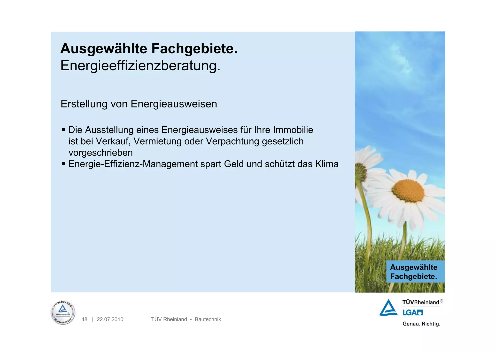 Ausgewählte Fachgebiete.
Energieeffizienzberatung.

Erstellung von Energieausweisen

 Die Ausstellung eines Energieausweises für Ihre Immobilie
  ist bei Verkauf, Vermietung oder Verpachtung gesetzlich
  vorgeschrieben
 Energie-Effizienz-Management spart Geld und schützt das Klima




                                                                  Ausgewählte
                                                                  Fachgebiete.




    48 | 22.07.2010   TÜV Rheinland • Bautechnik
 