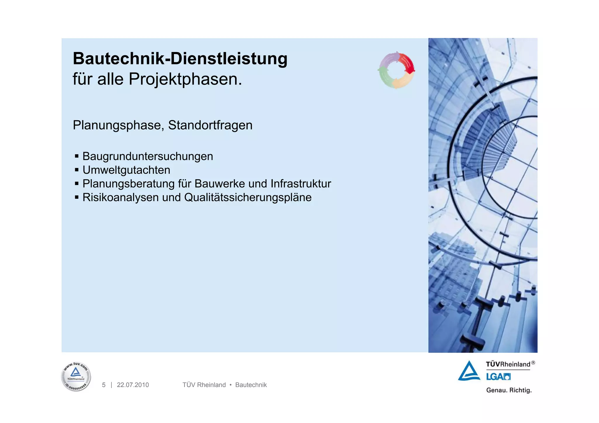 Bautechnik-Dienstleistung
für alle Projektphasen.

Planungsphase, Standortfragen

 Baugrunduntersuchungen
 Umweltgutachten
 Planungsberatung für Bauwerke und Infrastruktur
 Risikoanalysen und Qualitätssicherungspläne




     5 | 22.07.2010   TÜV Rheinland • Bautechnik
 