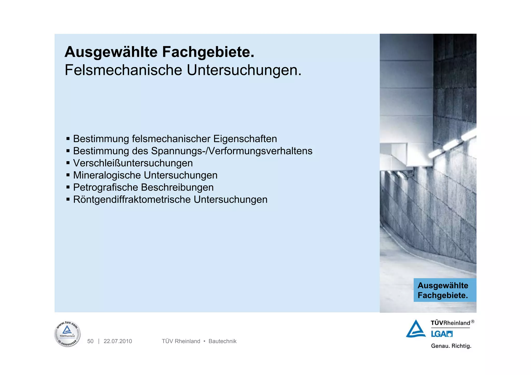Ausgewählte Fachgebiete.
Felsmechanische Untersuchungen.



 Bestimmung felsmechanischer Eigenschaften
 Bestimmung des Spannungs-/Verformungsverhaltens
 Verschleißuntersuchungen
 Mineralogische Untersuchungen
 Petrografische Beschreibungen
 Röntgendiffraktometrische Untersuchungen




                                                    Ausgewählte
                                                    Fachgebiete.




    50 | 22.07.2010   TÜV Rheinland • Bautechnik
 
