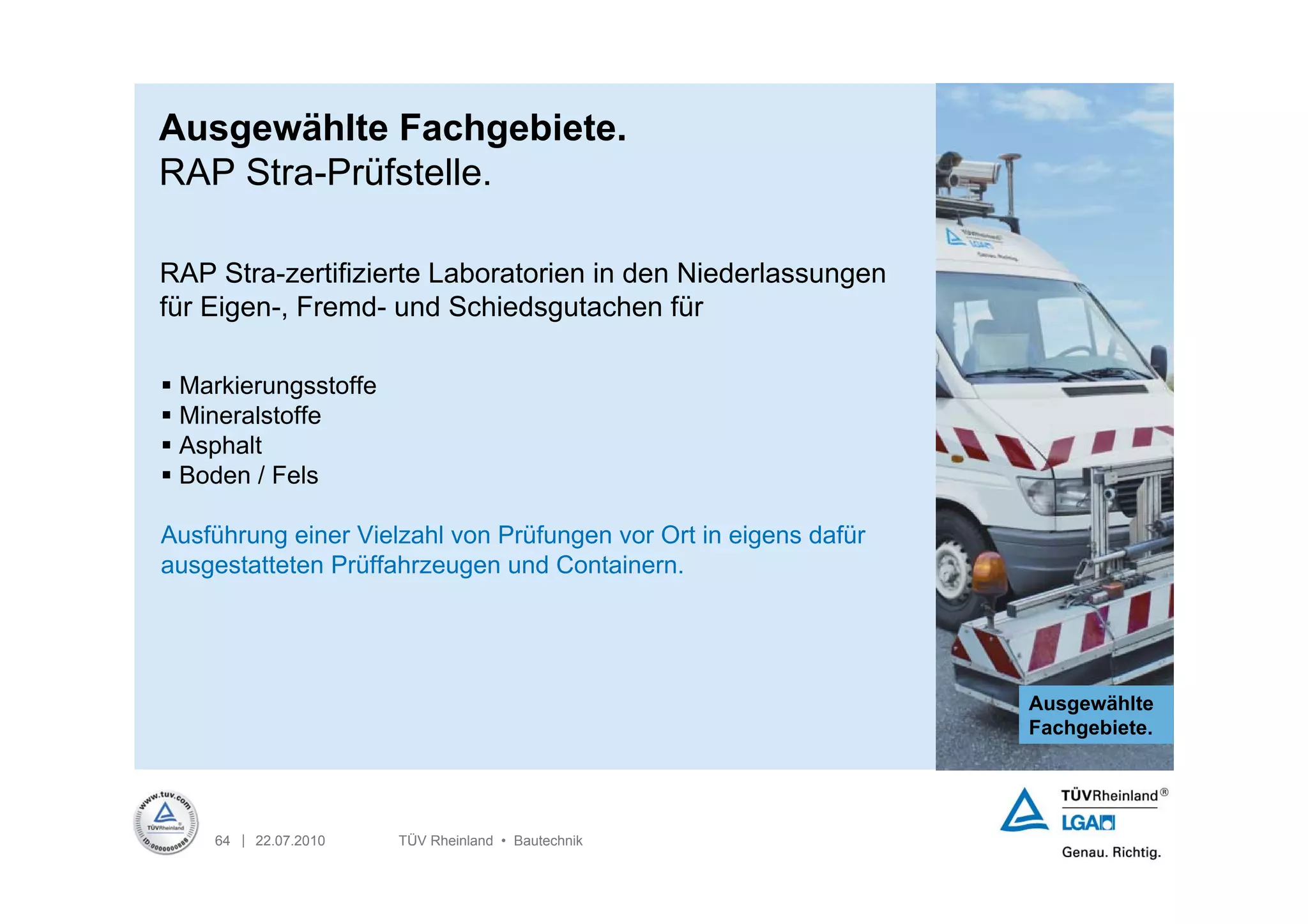 Ausgewählte Fachgebiete.
RAP Stra-Prüfstelle.

RAP Stra-zertifizierte Laboratorien in den Niederlassungen
für Eigen-, Fremd- und Schiedsgutachen für

 Markierungsstoffe
 Mineralstoffe
 Asphalt
 Boden / Fels

Ausführung einer Vielzahl von Prüfungen vor Ort in eigens dafür
ausgestatteten Prüffahrzeugen und Containern.




                                                                  Ausgewählte
                                                                  Fachgebiete.




    64 | 22.07.2010   TÜV Rheinland • Bautechnik
 