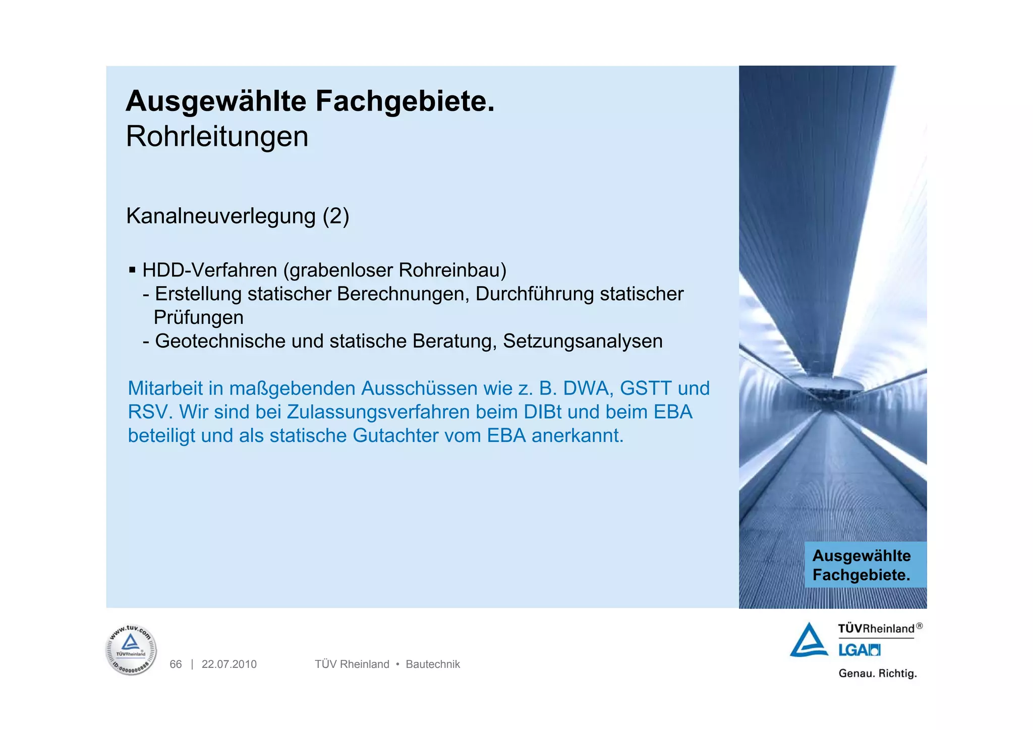 Ausgewählte Fachgebiete.
Rohrleitungen

Kanalneuverlegung (2)

 HDD-Verfahren (grabenloser Rohreinbau)
  - Erstellung statischer Berechnungen, Durchführung statischer
    Prüfungen
  - Geotechnische und statische Beratung, Setzungsanalysen

Mitarbeit in maßgebenden Ausschüssen wie z. B. DWA, GSTT und
RSV. Wir sind bei Zulassungsverfahren beim DIBt und beim EBA
beteiligt und als statische Gutachter vom EBA anerkannt.




                                                                  Ausgewählte
                                                                  Fachgebiete.




    66 | 22.07.2010   TÜV Rheinland • Bautechnik
 