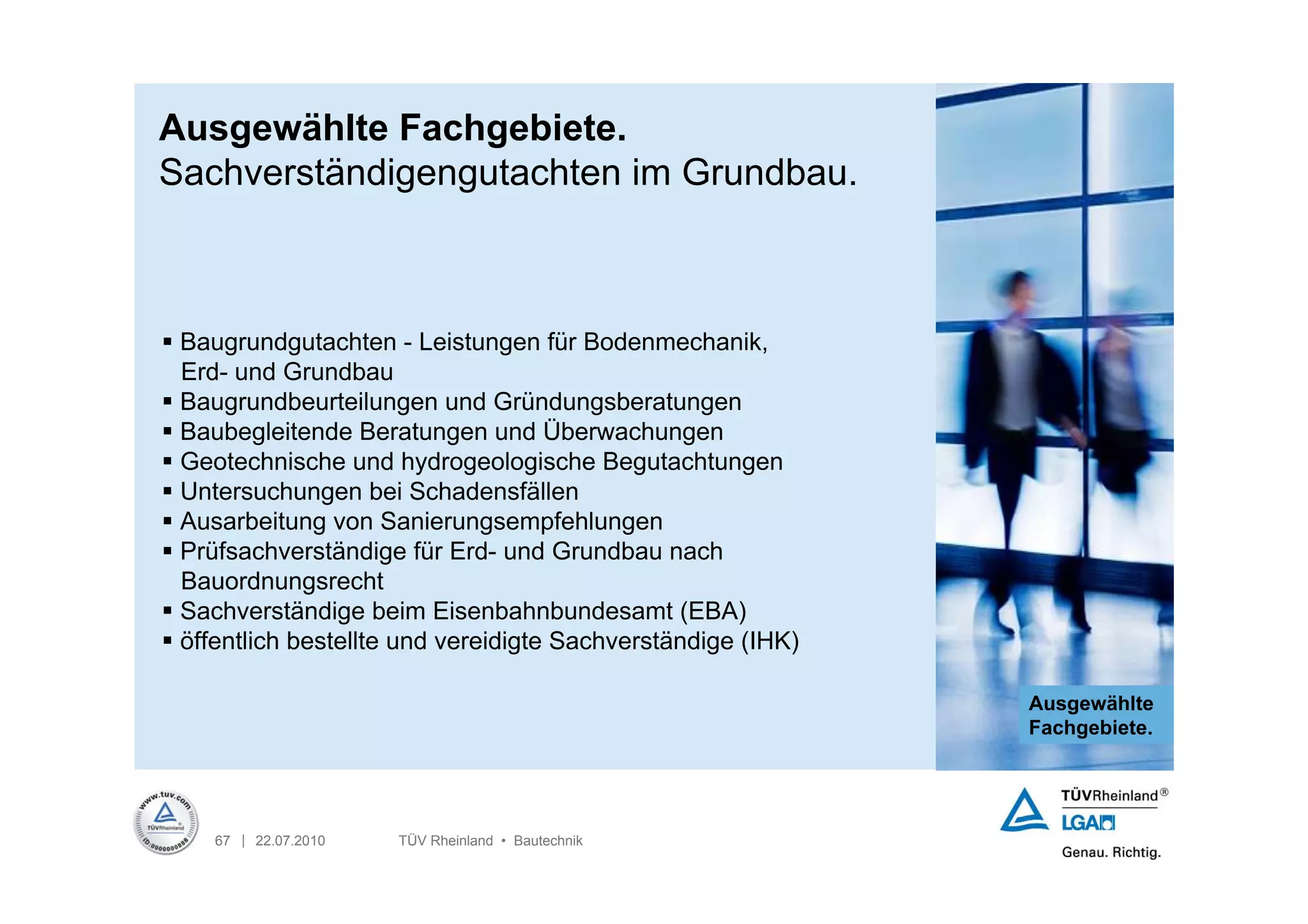 Ausgewählte Fachgebiete.
Sachverständigengutachten im Grundbau.



 Baugrundgutachten - Leistungen für Bodenmechanik,
  Erd- und Grundbau
 Baugrundbeurteilungen und Gründungsberatungen
 Baubegleitende Beratungen und Überwachungen
 Geotechnische und hydrogeologische Begutachtungen
 Untersuchungen bei Schadensfällen
 Ausarbeitung von Sanierungsempfehlungen
 Prüfsachverständige für Erd- und Grundbau nach
  Bauordnungsrecht
 Sachverständige beim Eisenbahnbundesamt (EBA)
 öffentlich bestellte und vereidigte Sachverständige (IHK)

                                                              Ausgewählte
                                                              Fachgebiete.




    67 | 22.07.2010   TÜV Rheinland • Bautechnik
 