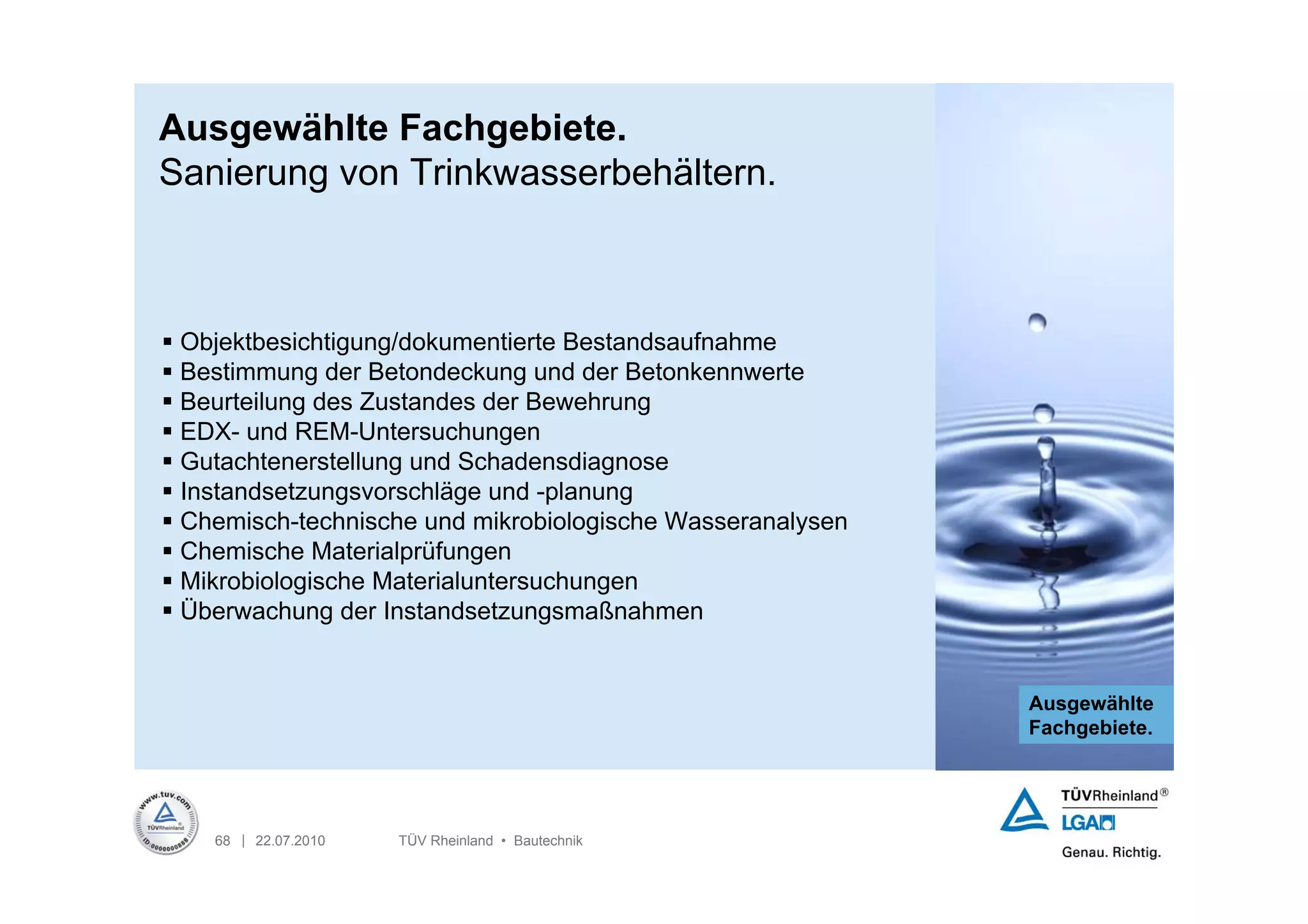 Ausgewählte Fachgebiete.
Sanierung von Trinkwasserbehältern.



 Objektbesichtigung/dokumentierte Bestandsaufnahme
 Bestimmung der Betondeckung und der Betonkennwerte
 Beurteilung des Zustandes der Bewehrung
 EDX- und REM-Untersuchungen
 Gutachtenerstellung und Schadensdiagnose
 Instandsetzungsvorschläge und -planung
 Chemisch-technische und mikrobiologische Wasseranalysen
 Chemische Materialprüfungen
 Mikrobiologische Materialuntersuchungen
 Überwachung der Instandsetzungsmaßnahmen


                                                            Ausgewählte
                                                            Fachgebiete.




    68 | 22.07.2010   TÜV Rheinland • Bautechnik
 