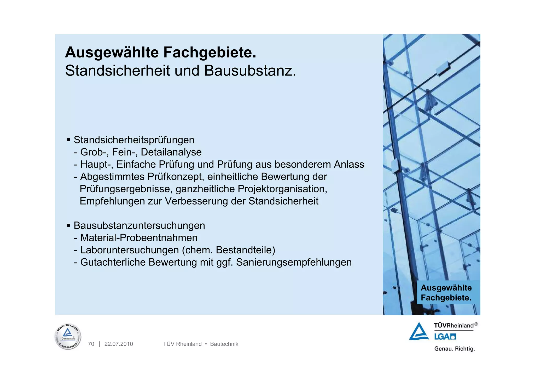 Ausgewählte Fachgebiete.
Standsicherheit und Bausubstanz.



 Standsicherheitsprüfungen
  - Grob-, Fein-, Detailanalyse
  - Haupt-, Einfache Prüfung und Prüfung aus besonderem Anlass
  - Abgestimmtes Prüfkonzept, einheitliche Bewertung der
    Prüfungsergebnisse, ganzheitliche Projektorganisation,
    Empfehlungen zur Verbesserung der Standsicherheit

 Bausubstanzuntersuchungen
  - Material-Probeentnahmen
  - Laboruntersuchungen (chem. Bestandteile)
  - Gutachterliche Bewertung mit ggf. Sanierungsempfehlungen

                                                                 Ausgewählte
                                                                 Fachgebiete.




    70 | 22.07.2010   TÜV Rheinland • Bautechnik
 
