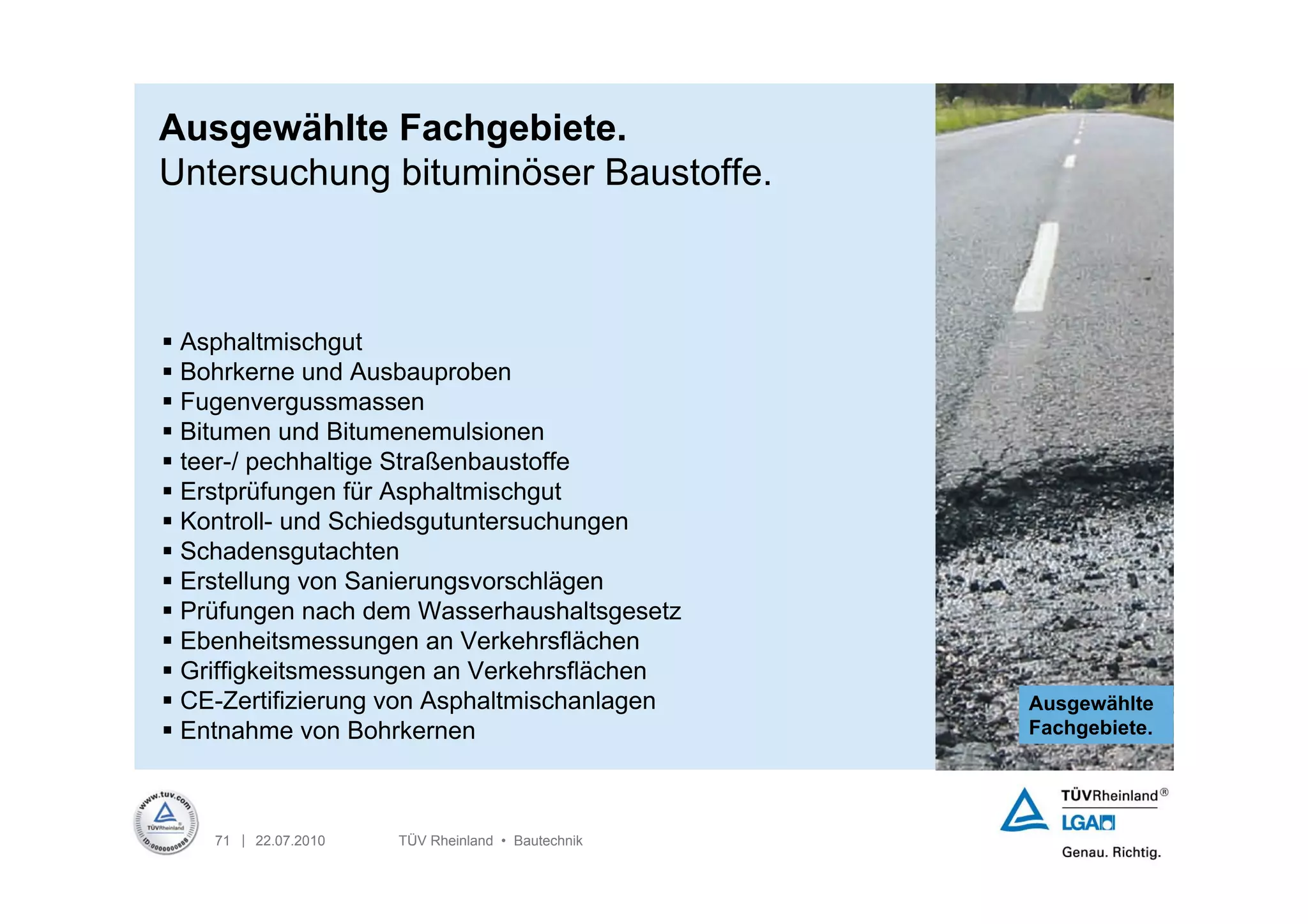 Ausgewählte Fachgebiete.
Untersuchung bituminöser Baustoffe.



 Asphaltmischgut
 Bohrkerne und Ausbauproben
 Fugenvergussmassen
 Bitumen und Bitumenemulsionen
 teer-/ pechhaltige Straßenbaustoffe
 Erstprüfungen für Asphaltmischgut
 Kontroll- und Schiedsgutuntersuchungen
 Schadensgutachten
 Erstellung von Sanierungsvorschlägen
 Prüfungen nach dem Wasserhaushaltsgesetz
 Ebenheitsmessungen an Verkehrsflächen
 Griffigkeitsmessungen an Verkehrsflächen
 CE-Zertifizierung von Asphaltmischanlagen        Ausgewählte
 Entnahme von Bohrkernen                          Fachgebiete.




    71 | 22.07.2010   TÜV Rheinland • Bautechnik
 