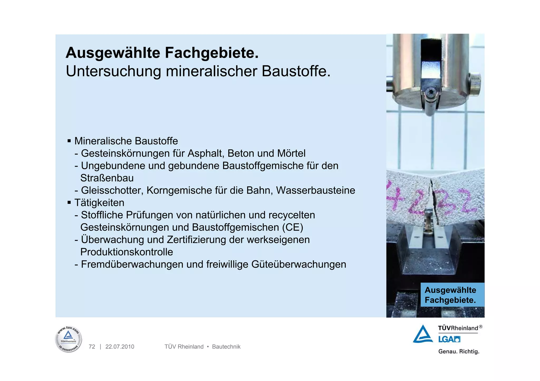 Ausgewählte Fachgebiete.
Untersuchung mineralischer Baustoffe.



 Mineralische Baustoffe
  - Gesteinskörnungen für Asphalt, Beton und Mörtel
  - Ungebundene und gebundene Baustoffgemische für den
    Straßenbau
  - Gleisschotter, Korngemische für die Bahn, Wasserbausteine
 Tätigkeiten
  - Stoffliche Prüfungen von natürlichen und recycelten
    Gesteinskörnungen und Baustoffgemischen (CE)
  - Überwachung und Zertifizierung der werkseigenen
    Produktionskontrolle
  - Fremdüberwachungen und freiwillige Güteüberwachungen

                                                                Ausgewählte
                                                                Fachgebiete.




    72 | 22.07.2010   TÜV Rheinland • Bautechnik
 