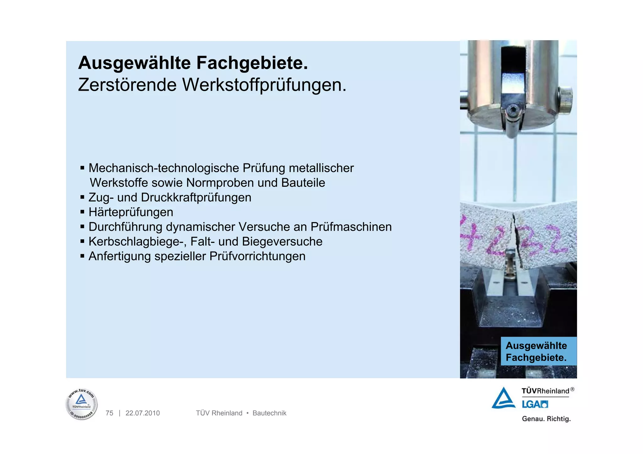 Ausgewählte Fachgebiete.
Zerstörende Werkstoffprüfungen.



 Mechanisch-technologische Prüfung metallischer
  Werkstoffe sowie Normproben und Bauteile
 Zug- und Druckkraftprüfungen
 Härteprüfungen
 Durchführung dynamischer Versuche an Prüfmaschinen
 Kerbschlagbiege-, Falt- und Biegeversuche
 Anfertigung spezieller Prüfvorrichtungen




                                                       Ausgewählte
                                                       Fachgebiete.




    75 | 22.07.2010   TÜV Rheinland • Bautechnik
 