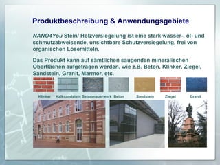 Produktbeschreibung & Anwendungsgebiete
NANO4You Stein/ Holzversiegelung ist eine stark wasser-, öl- und
schmutzabweisende, unsichtbare Schutzversiegelung, frei von
organischen Lösemitteln.
Das Produkt kann auf sämtlichen saugenden mineralischen
Oberflächen aufgetragen werden, wie z.B. Beton, Klinker, Ziegel,
Sandstein, Granit, Marmor, etc.

Klinker

Kalksandstein Betonmauerwerk Beton

Sandstein

Ziegel

Granit

 