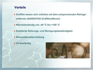 Vorteile
● Graffitis lassen sich mühelos mit dem entsprechenden Reiniger
entfernen (NANO4YOU Graffitientferner)
● Wärmebeständig von -40 °C bis +100 °C
● Exzellente Reibungs- und Reinigungsbeständigkeit
● Wasserdampfdurchlässig
● UV-beständig

 