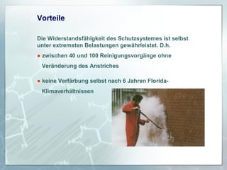 Vorteile
Die Widerstandsfähigkeit des Schutzsystemes ist selbst
unter extremsten Belastungen gewährleistet. D.h.
● zwischen 40 und 100 Reinigungsvorgänge ohne
Veränderung des Anstriches
● keine Verfärbung selbst nach 6 Jahren FloridaKlimaverhältnissen

 