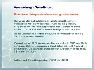 Anwendung - Grundierung
Mineralische Untergründe müssen stets grundiert werden!
Die wasserdampfdurchlässige Grundierung (KunstharzVoranstrich WB) auf Wasserbasis wird auf die porösen,
saugenden Oberflächen aufgetragen. Der Untergrund muss
sauber, trocken und fettfrei sein – Untergrundfeuchte < 8%.
Ist der Untergrund nicht trocken, wird der Voranstrich milchig
und muss entfernt werden!
Voranstrich mit 10 % Wasser verdünnen und mit HVLP oder Rolle
auftragen. Bei stark saugenden Oberflächen ist ein 2. Voranstrich
aufzutragen. Die Wartezeit zwischen den Anstrichen sollte mind.
2 Stunden betragen.

Außen- und Objekttemperatur: +10 °C bis +30 °C

 