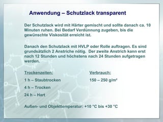Anwendung – Schutzlack transparent
Der Schutzlack wird mit Härter gemischt und sollte danach ca. 10
Minuten ruhen. Bei Bedarf Verdünnung zugeben, bis die
gewünschte Viskosität erreicht ist.
Danach den Schutzlack mit HVLP oder Rolle auftragen. Es sind
grundsätzlich 2 Anstriche nötig. Der zweite Anstrich kann erst
nach 12 Stunden und höchstens nach 24 Stunden aufgetragen
werden.
Trockenzeiten:

Verbrauch:

1 h – Staubtrocken

150 – 250 g/m²

4 h – Trocken
24 h – Hart
Außen- und Objekttemperatur: +10 °C bis +30 °C

 