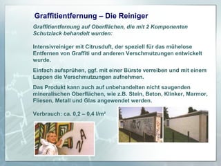 Graffitientfernung – Die Reiniger
Graffitientfernung auf Oberflächen, die mit 2 Komponenten
Schutzlack behandelt wurden:
Intensivreiniger mit Citrusduft, der speziell für das mühelose
Entfernen von Graffiti und anderen Verschmutzungen entwickelt
wurde.
Einfach aufsprühen, ggf. mit einer Bürste verreiben und mit einem
Lappen die Verschmutzungen aufnehmen.
Das Produkt kann auch auf unbehandelten nicht saugenden
mineralischen Oberflächen, wie z.B. Stein, Beton, Klinker, Marmor,
Fliesen, Metall und Glas angewendet werden.
Verbrauch: ca. 0,2 – 0,4 l/m²

 