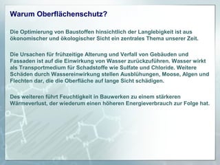 Warum Oberflächenschutz?
Die Optimierung von Baustoffen hinsichtlich der Langlebigkeit ist aus
ökonomischer und ökologischer Sicht ein zentrales Thema unserer Zeit.
Die Ursachen für frühzeitige Alterung und Verfall von Gebäuden und
Fassaden ist auf die Einwirkung von Wasser zurückzuführen. Wasser wirkt
als Transportmedium für Schadstoffe wie Sulfate und Chloride. Weitere
Schäden durch Wassereinwirkung stellen Ausblühungen, Moose, Algen und
Flechten dar, die die Oberfläche auf lange Sicht schädigen.
Des weiteren führt Feuchtigkeit in Bauwerken zu einem stärkeren
Wärmeverlust, der wiederum einen höheren Energieverbrauch zur Folge hat.

 