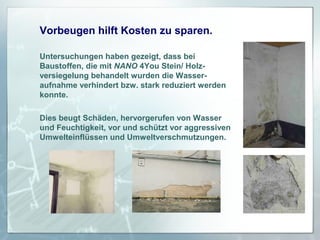 Vorbeugen hilft Kosten zu sparen.
Untersuchungen haben gezeigt, dass bei
Baustoffen, die mit NANO 4You Stein/ Holzversiegelung behandelt wurden die Wasseraufnahme verhindert bzw. stark reduziert werden
konnte.
Dies beugt Schäden, hervorgerufen von Wasser
und Feuchtigkeit, vor und schützt vor aggressiven
Umwelteinflüssen und Umweltverschmutzungen.

 
