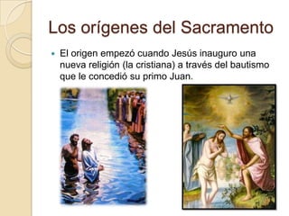 Los orígenes del Sacramento
   El origen empezó cuando Jesús inauguro una
    nueva religión (la cristiana) a través del bautismo
    que le concedió su primo Juan.
 