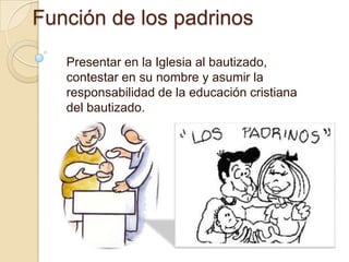 Función de los padrinos
   Presentar en la Iglesia al bautizado,
   contestar en su nombre y asumir la
   responsabilidad de la educación cristiana
   del bautizado.
 