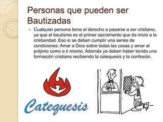 Personas que pueden ser
Bautizadas
   Cualquier persona tiene el derecho a pasarse a ser cristiano,
    ya que el bautismo es el primer sacramento que da inicio a la
    cristiandad. Eso si se deben cumplir una series de
    condiciones: Amar a Dios sobre todas las cosas y amar al
    prójimo como a ti mismo. Además ya deben haber tenido una
    formación cristiana recibiendo la catequesis y la confesión.
 