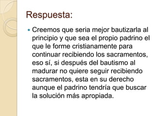 Respuesta:
   Creemos que seria mejor bautizarla al
    principio y que sea el propio padrino el
    que le forme cristianamente para
    continuar recibiendo los sacramentos,
    eso sí, si después del bautismo al
    madurar no quiere seguir recibiendo
    sacramentos, esta en su derecho
    aunque el padrino tendría que buscar
    la solución más apropiada.
 