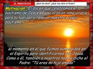 II. MEDITATIO   ¿Qué me dice? ¿Qué nos dice el Texto?

Motivación: El día en que celebramos el
bautismo de Jesús es una ocasión inmejorable
para actualizar y renovar nuestro propio
bautismo,




 el momento en el que fuimos sumergidos en
  el Espíritu para identificarnos con Jesús.
Como a él, también a nosotros nos ha dicho el
       Padre: “Tú eres mi hijo amado”
 