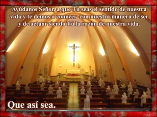 Ayúdanos Señor, a que Tú seas el sentido de nuestra
vida y te demos a conocer con nuestra manera de ser
   y de actuar siendo Tú la razón de nuestra vida.




Que así sea.
 