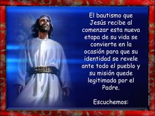 El bautismo que
    Jesús recibe al
comenzar esta nueva
 etapa de su vida se
    convierte en la
 ocasión para que su
 identidad se revele
ante todo el pueblo y
    su misión quede
   legitimada por el
         Padre.

    Escuchemos:
 