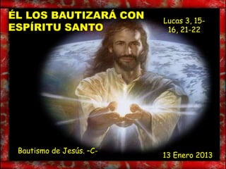 ÉL LOS BAUTIZARÁ CON      Lucas 3, 15-
ESPÍRITU SANTO             16, 21-22




 Bautismo de Jesús. –C-
                          13 Enero 2013
 