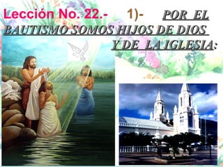 Lección No. 22.-   1)-POR EL
BAUTISMO SOMOS HIJOS DE DIOS
              Y DE LA IGLESIA:
 