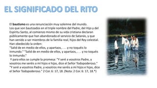 El bautismo es una renunciación muy solemne del mundo.
Los que son bautizados en el triple nombre del Padre, del Hijo y del
Espíritu Santo, al comienzo mismo de su vida cristiana declaran
públicamente que han abandonado el servicio de Satanás, y que
han venido a ser miembros de la familia real, hijos del Rey celestial.
Han obedecido la orden:
"Salid de en medio de ellos, y apartaos, . . . y no toquéis lo
inmundo." "Salid de en medio de ellos, y apartaos, . . . y no toquéis
lo inmundo.“
Y para ellos se cumple la promesa: "Y seré a vosotros Padre, y
vosotros me seréis a mí hijos e hijas, dice el Señor Todopoderoso."
"Y seré a vosotros Padre, y vosotros me seréis a mí hijos e hijas, dice
el Señor Todopoderoso." 2 Cor. 6: 17, 18. (Nota: 2 Cor. 6: 17, 18.*)
 