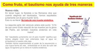 Nueva vida.
En tercer lugar, la Epístola a los Romanos dice que
cuando elegimos ser bautizados, “somos sepultados
juntamente con él para muerte” (6:4).
Esto no es literal. Se trata de una muerte simbólica.
La segunda parte del versículo aclara este punto: “A fin
de que como Cristo resucitó de los muertos por la gloria
del Padre, así también nosotros andemos en vida
nueva”.
Ser “sepultados juntamente con él para muerte” significa que
hemos elegido morir (ser enterrados bajo el agua en
el bautismo) a nuestra vida vieja.
También hemos experimentado el poder de la resurrección a
una nueva forma de vida , simbolizada en el acto de subir del
agua. El egoísmo ya no reina en nuestra existencia.
 
