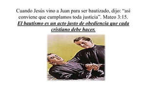 Cuando Jesús vino a Juan para ser bautizado, dijo: “así
conviene que cumplamos toda justicia”. Mateo 3:15.
El bautismo es un acto justo de obediencia que cada
cristiano debe hacer.
 