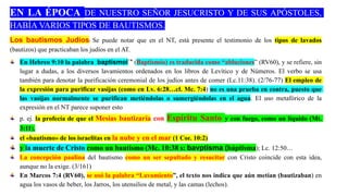 EN LA ÉPOCA DE NUESTRO SEÑOR JESUCRISTO Y DE SUS APÓSTOLES,
HABÍA VARIOS TIPOS DE BAUTISMOS.
Los bautismos Judíos: Se puede notar que en el NT, está presente el testimonio de los tipos de lavados
(bautizos) que practicaban los judíos en el AT.
En Hebreo 9:10 la palabra baptismoi`" (Baptismós) es traducida como “abluciones” (RV60), y se refiere, sin
lugar a dudas, a los diversos lavamientos ordenados en los libros de Levítico y de Números. El verbo se usa
también para denotar la purificación ceremonial de los judíos antes de comer (Lc.11:38). (2/76-77) El empleo de
la expresión para purificar vasijas (como en Lv. 6:28…cf. Mc. 7:4) no es una prueba en contra, puesto que
las vasijas normalmente se purifican metiéndolas o sumergiéndolas en el agua. El uso metafórico de la
expresión en el NT parece suponer esto
p. ej. la profecía de que el Mesías bautizaría con Espíritu Santo y con fuego, como un líquido (Mt.
3:11),
el «bautismo» de los israelitas en la nube y en el mar (1 Cor. 10:2)
y la muerte de Cristo como un bautismo (Mc. 10:38 s: bavptisma (báptisma); Lc. 12:50…
La concepción paulina del bautismo como un ser sepultado y resucitar con Cristo coincide con esta idea,
aunque no la exige. (3/161)
En Marcos 7:4 (RV60), se usó la palabra “Lavamiento”, el texto nos indica que aún metían (bautizaban) en
agua los vasos de beber, los Jarros, los utensilios de metal, y las camas (lechos).
 
