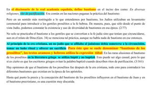 En el diccionario de la real academia española, define bautismo en el inciso dos como: En diversas
religiones, rito de purificación. Era común en las naciones paganas la práctica del bautismo:
Pero en un sentido más restringido a lo que entendemos por bautismo, los Judíos utilizaban un lavamiento
ceremonial para introducir a los gentiles prosélitos a la fe hebrea. De manera, pues, que sólo desde el punto de
vista Judío, podemos constatar la existencia y uso de diversidad de bautismos en esa época. (2/77)
No solo se practicaba el bautismo a los gentiles que se convertían a la fe judía sino que tenían que circuncidarse,
aun en el relato de Dina (Gen. 34) se menciona tal práctica, aunque no habla nada de bautismo en ese entonces.
Al principio de la era cristiana, un no judío que se afiliaba al judaísmo debía someterse a la circuncisión,
tomar un baño ritual y ofrecer un sacrificio. Para éste que se suele denominar “bautismo de los
prosélitos”, los textos arameos y hebreos utiliza la expresión tābal. En las raras alusiones al bautismo
de los prosélitos en la literatura griega se utiliza báptō y no baptízō. Esto puede ser algo casual, pero lo que
sí es cierto es que los escritores griegos evitan la palabra baptízō cuando describen ritos de purificación. (3/161)
Hay opiniones de que el bautismo de los prosélitos fue después de la era cristiana, todo esto para contradecir los
diferentes bautismos que existían en la época de los apóstoles.
Hasta qué punto la praxis y la concepción del bautismo de los prosélitos influyeron en el bautismo de Juan y en
el bautismo precristiano, es una cuestión muy discutida.
 