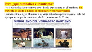 Pero ¿qué simboliza el bautismo?
¡Hay pocas dudas en cuanto a esto! Pablo explica que en el bautismo un
creyente es unido a Cristo en su muerte y su resurrección.
Cuando entra al agua él muere a su vieja naturaleza pecaminosa; él sale del
agua para compartir la nueva vida de resurrección de Cristo
 