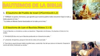 1. El bautismo del Pueblo de Israel (1ªCorintios10.1,2)
1 " PORQUE no quiero, hermanos, que ignoréis que nuestros padres todos estuvieron bajo la nube, y
todos pasaron el mar; "
" 2 y todos en Moisés fueron bautizados en la nube y en el mar, "
2. El bautismo de Juan el Bautista (Mateo 3.1-3)
1 Juan el Bautista: su ministerio, su vida y su bautismo. 7 Reprende a los fariseos, 13 y bautiza a Cristo en el río
Jordán.
1 " EN AQUELLOS días vino Juan el Bautista predicando en el desierto de Judea, "
2 " y diciendo: Arrepentíos, porque el reino de los cielos se ha acercado. "
3 " Pues éste es aquel de quien habló el profeta Isaías, cuando dijo: Voz del que clama en el desierto: Preparad el
camino del Señor, Enderezad sus sendas. "
 